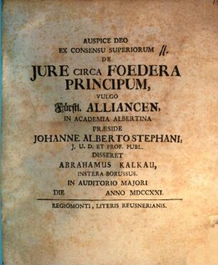 Ex Consensu Superiorum De Jure Circa Foedera Principum, Vulgo Fürstl. Alliancen, In Academia Albertina Praeside Johanne Alberto Stephani, J. U. D. Et Prof. Publ. Disseret Abrahamus Kalkau, Instera-Borussus. In Auditorio Majori Die Anno MDCCXXI.
