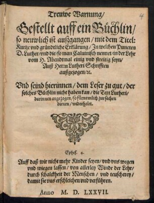 Treuwe Warnung/|| Gestellt auff ein Buechlin/|| so neuwlich ist auszgangen/ mit dem Titel:|| Kurtze vnd gruendtliche Erklærung/ Jn welchen Puncten || D. Luther/ vnd die/ so man Caluinisch nennet/ in der Lehr || vom H. Abendtmal einig vnd streitig seyn/|| Ausz Herrn Lutheri Schrifften || ausgezogen/ [et]c.|| ... ||