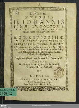 Epithalamia Nvptiis D. Iohannis Timaei I. V. Doctoris, Virtvte, Ingenio, Ervditaq[ue]; doctrina clarissimi viri Sponsi; Et ... Elizabethae, ... Zachariae Schilteri, S. Theologiae Doctoris & Professoris, in inclita Academia Lipsensi, & Electoralis iudicij Ecclesiastici ibidem assessoris, &c. filiae Sponsae. Ritu christiano celebratis IV. Non. Sept.