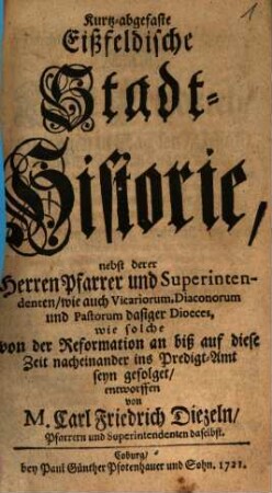 Kurtz-abgefaste Eißfeldische Stadt-Historie, nebst derer Herren Pfarrer und Superintendenten, wie auch Vicariorum, Diaconorum und Pastorum dasiger Dioeces : wie solche von der Reformation an biß auf diese Zeit nacheinander ins Predigt-Amt seyn gefolget