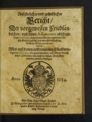 Außfürlicher und gründlicher Bericht/ Der vorgewesten Friedländischen/ und seiner Adhaerenten abschewlichen Prodition, was es damit für eine eigentliche Beschaffenheit gehabt/ und was für boßhafftige Anschläg allbereit gemacht worden/ [et]c. : Alles auß denen einkommenen Gleubwirdigen Relationibus, Original schreiben/ und andern Briefflichen Urkunden/ wie auch der dißfals Verhafften gethanen gütlichen Außsagen