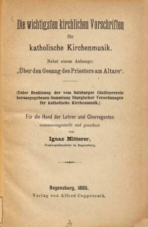 Die wichtigsten kirchlichen Vorschriften für katholische Kirchenmusik : Nebst einem Anhange: "Über den Gesang des Priesters am Altare" ; (unter Benützung der vom Salzburger Cäcilienverein herausgegeben Sammlung liturgischer Verordnungen für katholische Kirchenmusik) ; für die Hand der Lehrer und Chorregenten zusammengestellt und geordnet