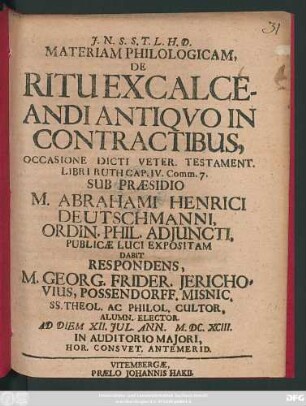 Materiam Philologicam, De Ritu Excalceandi Antiquo In Contractibus, Occasione Dicti Veter. Testament. Libri Ruth Cap. IV. Comm. 7. Sub Praesidio M. Abrahami Henrici Deutschmanni, Ordin. Phil. Adiuncti, Publicae Luci Expositam Dabit Respondens, M. Georg. Frider. Jerichovius, Possendorff. Misnic. SS. Theol. Ac Philol. Cultor, Alumn. Elector. Ad Diem XII. Iul. Ann. M.DC.XCIII. In Auditorio Maiori ...