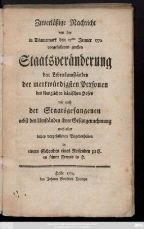 Zuverläßige Nachricht von der in Dännemark den 17ten Jenner 1772 vorgefallenen großen Staatsveränderung den Lebensumständen der merkwürdigsten Personen des königlichen dänischen Hofes wie auch der Staatsgefangenen nebst den Umständen ihrer Gefangennehmung auch allen dabey vorgefallenen Begebenheiten in einem Schreiben eines Reisenden zu C. an seinen Freund in H.