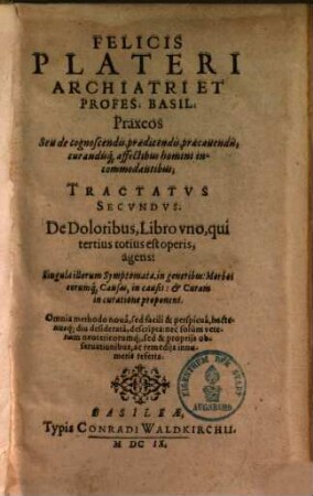 Felicis Plateri Archiatri Et Profes. Basil. Praxeos Seu de cognoscendis, praedicendis, praecauendis, curandisq[ue] affectibus homini incommodantibus Tractatvs, Tractatus secundus. De doloribus libro uno agens