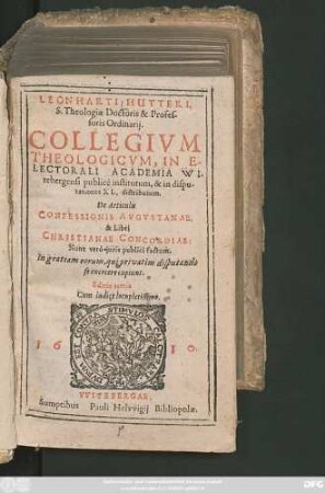 Leonharti Hutteri. S. Theologiae Doctoris & Professoris Ordinarii. Collegium Theologicum, In Electorali Academia Witebergensi publice institutum, & in disputationes XL. distributum. De Articulis Confessionis Augustanae, & Libri Christianae Concordiae : Nunc vero iuris publici factum. In gratiam eorum, qui privatim disputando se exercere cupiunt