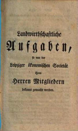 Landwirthschaftliche Aufgaben, so von der Leipziger ökonomischen Societät ihren Herren Mitgliedern bekannt gemacht werden : [Leipzig, den 7 May 1765.]