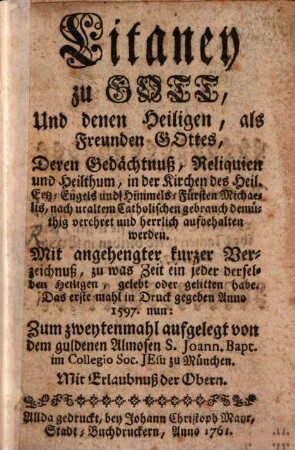 Litaney zu Gott, Und denen Heiligen, als Freunden Gottes, Deren Gedächtnuß, Reliquien und Heilthum, in der Kirchen des Heil. Ertz-Engels und Himmels-Fürsten Michaelis, nach uraltem Catholischen gebrauch demüthig und herrlich aufbehalten werden : Mit angehengter kurzer Verzeichnuß, zu was Zeit ein jeder derselben Heiligen, gelebt oder gelitten habe. Das erste mahl in Druck gegeben Anno 1597.