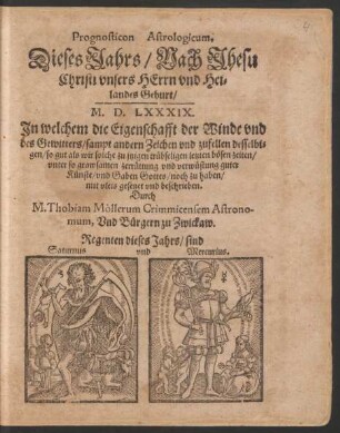 Prognosticon Astrologicum,|| Dieses Jahrs/ Nach Jhesu || Christi ... || Geburt/|| M. D. LXXXIX.|| Jn welchem die Eigenschafft der Winde vnd || des Gewitters/ sampt andern Zeichen vnd zufellen ... || mit vleis gesetzet vnd beschrieben.|| Durch || M. Thobiam Mollerum Crimmicensem Astrono-||mum, Vnd Buergern zu Zwickaw.|| ... ||