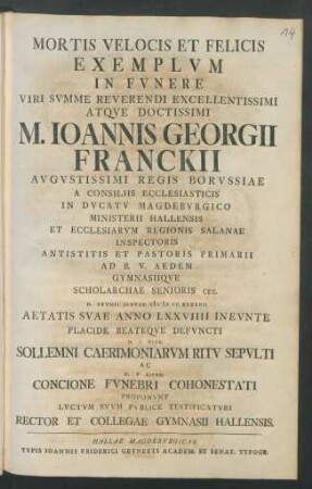 Mortis Velocis Et Felicis Exemplum In Funere Viri Summe Reverendi ... M. Ioannis Georgii Franckii Augustissimi Regis Borussiae A Consiliis Ecclesiasticis In Ducatu Magdeburgico Ministerii Hallensis ... D. XXVIIII Ianvar. M D CC XXXXVII Aetatis Suae Anno LXXVIIII Ineunte Placide Beateque Defuncti D. I Febr. Sollemni Caerimoniarum Ritu Sepulti ... Proponunt Lucium Suum Publice Testificaturi Rector Et Collegae Gymnasii Hallensis