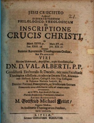 Dissertationem Philologico-Theologicam De Inscriptione Crucis Christi, ex Matth. XXVII.37. Marc. XV.26. Luc. XXIII.38. Joh. XIX.17. annuente Summe Reverendo Theologorum Ordine, Sub Praesidio ... Dn. D. Val. Alberti ... ad d. XVI. Apr. Anni MDCXC. Placidae Eruditorum Ventilationi submittet Autor-Respondens M. Gottfried Michael Fetter, Sagano Silesius, In Auditorio Theologorum Paulino, horis consuetis