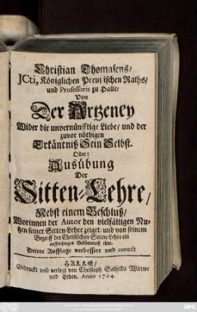 Christian Thomasens, JCti, Königlichen Preußischen Raths, und Professoris zu Halle, Von Der Artzeney Wider die unvernünfftige Liebe, und der zuvor nöthigen Erkäntniß Sein Selbst. Oder: Ausübung Der Sitten-Lehre ; Nebst einem Beschluß, Worinnen der Autor den vielfältigen Nutzen seiner Sitten-Lehre zeiget, und von seinem Begriff der Christlichen Sitten-Lehre ein auffrichtiges Bekäntniß thut