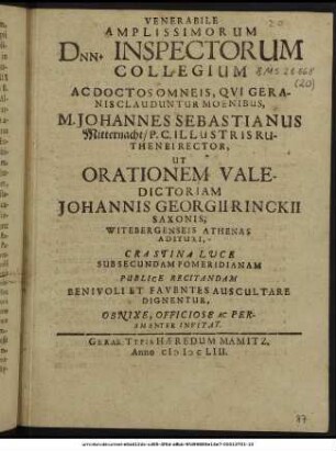 Venerabile Amplissimorum Dnn. Inspectorum Collegium Ac Doctos Omneis, Qui Geranis Clauduntur Moenibus, M. Johannes Sebastianus Mitternacht/ P.C. Illustris Ruthenei Rector, Ut Orationem Valedictoriam Johannis Georgii Rinckii Saxonis, Witebergenseis Athenas Adituri, Crastina Luce Sub Secundam Pomeridianam Publice Recitandam Benivoli Et Faventes Auscultare Dignentur, Obnixe, Officiose Ac Peramanter Invitat. : [P.P. IV. Non. Novembr. MDCLIII.]