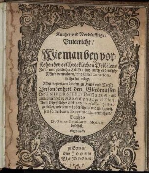 Kurtzer und Notdürfftiger Unterricht/ Wie man bey vorstehender erschrecklichen Pestilens Zeit/ mit göttlicher Hülffe/ sich durch ordentliche Mittel verwahren/ und in der Curation verhalten möge : Allen begierigen Leuten zu Hülff und Trost: Insonderheit den Gliedmassen Der Universitet/ Des Raths/ und gemeyner Bürgerschaft zu Gena ... gestellet