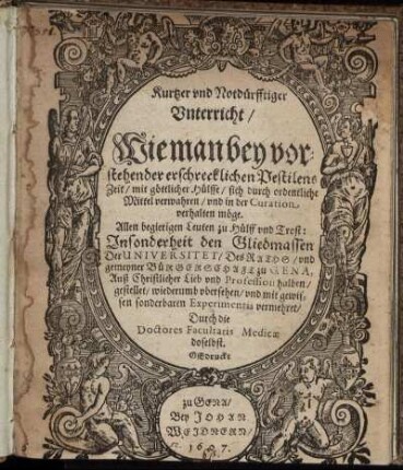 Kurtzer und Notdürfftiger Unterricht/ Wie man bey vorstehender erschrecklichen Pestilens Zeit/ mit göttlicher Hülffe/ sich durch ordentliche Mittel verwahren/ und in der Curation verhalten möge : Allen begierigen Leuten zu Hülff und Trost: Insonderheit den Gliedmassen Der Universitet/ Des Raths/ und gemeyner Bürgerschaft zu Gena ... gestellet