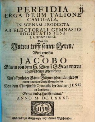 Perfidia Erga Deum Talione Castigata ... Das ist: Untreu trifft seinen Herrn : Wird erwisen An Jacobo Einem von dem H. Dienst Gottes untreu abgewichenen Menschen, Und Auf offentlicher Schau-Bühnen ... vorgehalten Von dem Churfürstl. Gymnasio der Societet Jesu zu Landsperg, Den 2. und 4. Herbstmonat Anno M.DC.LXXXI. ; [Landsberg, Perioche, 1681]