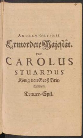 Andreae Gryphii Ermordete Majestät. Oder Carolus Stuardus König von Groß Britannien : Trauer-Spil
