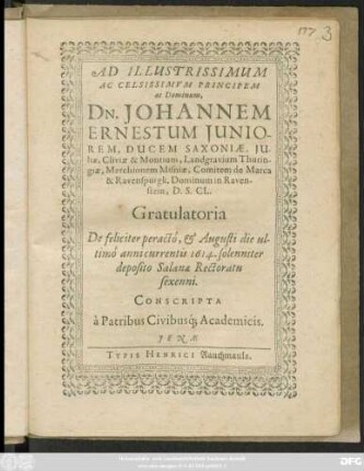 Ad Illustrissimum Ac Celsissimum Principem ac Dominum, Dn. Johannem Ernestum Iuniorem, Ducem Saxoniae, ... Gratulatoria De feliciter peracto, & Augusti die ultimo annicurrentis 1614. solenniter deposito Salanae Rectoratu sexenni. Conscripta a Patribus Civibusq[ue] Academicis