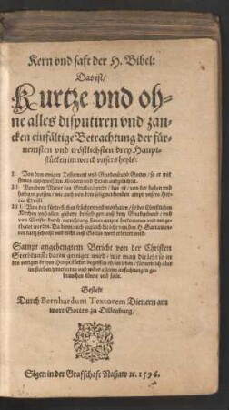 Kern vnd saft der H. Bibel:|| Das ist/|| Kurtze vnd oh=||ne alles disputiren vnd zan=||cken einfæltige Betrachtung der fuer=||nemsten ... drey Haupt=||stuecken im werck vnsers heyls:|| I. Von dem ewigen Testament vnd Gnadenbund Gottes ... || II. Von dem Mitler des Gnadenbunds ... || III. Von den fuertreflichen fruechten vnd wolthaten/ so der Christlichen || Kirchen ... auß dem Gnadenbund/ vnd || von Christo durch verrichtung seines ampts herkommen ... || Sampt angehengtem Bericht von der Christen || Sterbekunst ... || Gestelt || Durch Bernhardum Textorem Dienern am || wort Gottes zu Dillenburg.||