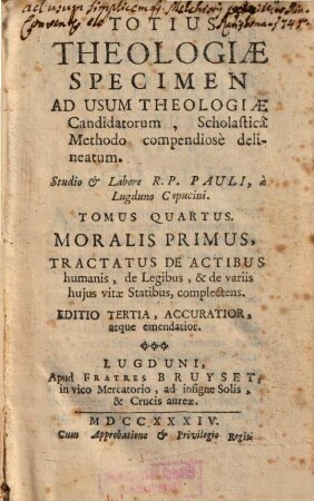 Totius Theologiae Specimen : Ad Usum Theologiae Candidatorum, Scholasticâ Methodo compendiosè delineatum. 4, Moralis Primus, Tractatus De Actibus humanis, de Legibus, & de variis hujus vitae Statibus, complectens