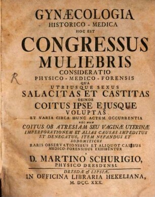 Gynæcologia Historico-Medica Hoc Est Congressus Muliebris Consideratio Physico-Medico-Forensis : Qua Utriusque Sexus Salacitas Et Castitas Deinde Coitus Ipse Ejusque Voluptas Et Varia Circa Hunc Actum Occurrentia Nec Non Coitus Ob Atresiam Seu Vaginæ Uterinæ Imperforationem Et Alias Causas Impeditus Et Denegatus, Item Nefandus Et Sodomiticus Raris Observationibus Et Aliquot Casibus Medico-Forensibus Exhibentur