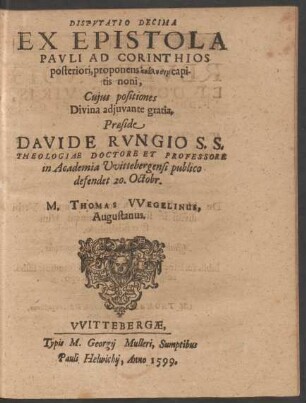 DISPVTATIO DECIMA || EX EPISTOLA || PAVLI AD CORINTHIOS || posteriori, proponens analysin capi-||tis noni,|| Cujus positiones || ... Praeside || DAVIDE RVNGIO S. S.|| THEOLOGIAE DOCTORE ET PROFESSORE || in Academia Vvittebergensi publico || defendet 20. Octobr.|| M. THOMAS VVEGELINUS,|| Augustanus.||