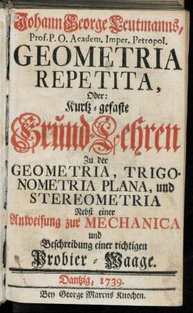 Johann George Leutmanns, Prof. P.O. Academ. Imper. Petropol. Geometria Repetita, Oder: Kurtz-gefaste Grund-Lehren Zu der Geometria, Trigonometria Plana und Stereometria$nnebst einer Anweisung zur Mechanica und Beschreibung einer richtigen Probier-Waage