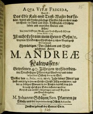 Aqua Vitae Frigida, Das ist: Das Edle Kalt- und Trost-Wasser des Lebens/ damit alle from[m]e gläubige Christen sich an ihrer matten Seele/ in Noth und Tod/ kräfftiglich erfrischen/ laben und erquicken können und sollen : Aus dem kräfftigen Macht- und Trost-Spruch Gottes Jerem. XXXI. v. 20. Ist nicht Ephraim mein theurer Sohn/ [et]c. Bey dem ... Leichen-Begängniß Des ... Herrn M. Andreae Kaltwassers/ Gewesenen 40. Jährigen ... Pfarrers zu Mockeritz ... Welcher den 12. Febr. 1658. im 65. Jahr seines Alters ... verschieden/ und den 19. selbiges Monats/ in der Kirchen daselbst ... zur Erden bestattet worden ... fürgetragen/ und ... zum Druck übergeben/