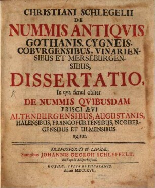 Christiani Schlegelii De Nummis Antiqvis Gothanis, Cygneis, Cobvrgensibus, Vinariensibus Et Merseburgensibus, Dissertatio : In qva simul obiter De Nummis Qvibusdam Prisci Ævi Altenburgensibus, Augustanis, Halensibus, Francofurtensibus, Noribergensibus Et Ulmensibus agitur