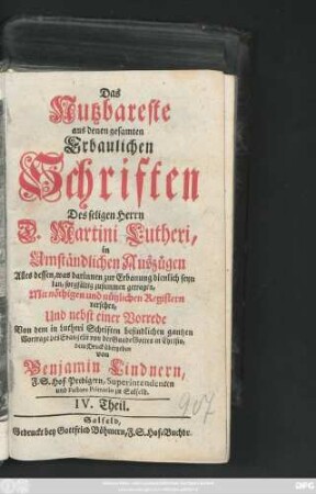 Theil 4: Das Nutzbareste aus denen gesamten Erbaulichen Schriften des seligen Herrn D. Martini Lutheri : in Umständlichen Auszügen Alles dessen, was darinnen zur Erbauung dienlich seyn kan, sorgfältig zusammen getragen, Mit nöthigen und nützlichen Registern versehen, Und nebst einer Vorrede Auch denen gemeinen und armen Leuten zum besten dem Druck übergeben