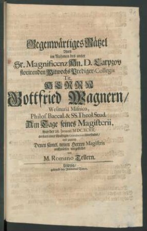 Gegenwärtiges Rätzel Wird im Nahmen des unter Sr. Magnificenz Hn. D. Carpzov florirenden Mitwochs Prediger-Collegii Tit. Herrn Gottfried Wagnern/ Wesmaria Misnico, Philos. Baccal. & SS. Theol. Stud. Am Tage seines Magisterii, war der 28. Januari M DC XCVII. an statt einer schuldigen Gratulation übersendet/ und zugleich Denen sämtl. neuen Herren Magistris auffzulösen vorgestellet von M. Romano Tellern