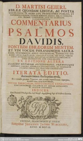 D. Martini Geieri, Ebraeae Quondam Linguae, Ac Postea Theologiae In Acad. Lips. Professoris Publici ... Commentarius In Psalmos Davidis, Fontium Ebraeorum Mentem, Et Vim Vocum Phrasiumque Sacrarum ... Collatis ... Ubi Opus, Versionibus Interpretumque Sententiis ... Cum Cura Eruens. Ex Editione Altera Plurimis Notarum Accessionibus, Praemissaque Singulis Psalmis Accurata Dispositione, Et Subiunctu Cuiusuis Versus Usu Practico Locupletior Post Alias Iterata Editio ... revisa, Et a mendis ... repurgata