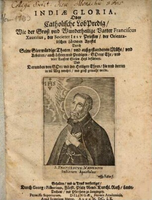 Indiae Gloria, Oder Catholische LobPredig, Wie der Groß vnd Wunderheilige Vatter Franciscus Xauerius, der Societet Iesv Priester, der Orientalischen Länderen Apostel Durch Seine Glorwürdige Thaten, vnd außgestandenen Mühe, vnd Arbeiten, auch Lehren vnd Predigen, Gottes Ehr, vnd viler Tausent Seelen Heyl befürdert Vnd Darumben von Gott mit der Heiligen Ehren, hie und dorten in vil Weg verehrt, vnd groß gemacht werde