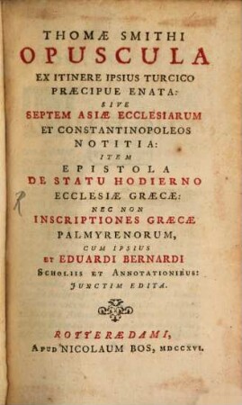 Opuscula ex itinere ipsius turcico praecipue enata : sive septem Asiae ecclesiarum et Constantinopoleos notitia: item epistola de statu hodierno ecclesiae Graecae: nec non inscriptiones Graecae Palmyrenorum, cum ipsius et Eduardi Bernardi scholiis et annotationibus: iunctim edita