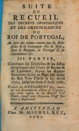 Recueil Des Decrets Apostoliques Et Des Ordonnances Du Roi De Portugal : Concernant la conduite des Jesuites dans le Paraguai &c. ; les moyens employés pour en procurer la réforme de la part du S. Siege ; l'attentat du 3. Septembre 1758. les suites de cet attentat ; la communication qui en a été faite au S. Pere: la punition des coupables &c. ..., 3. Suite Du Recueil Des Decrets Apostoliques Et Des Ordonannces Du Roi De Portugal : Au sujet des crimes commis par les Religieux de la Compagnie dite de Jesus, dans le Royaume de Portugal & ses dèpendances &c. ; Contenant les Dépêches & les Actes réciproques de Cours de Rome & de Lisbonne, depuis les Representations faites au Pape par ordre du Roi Très Fidele le 20. Avril 1759, jusqu'au moi d'Août 1760.