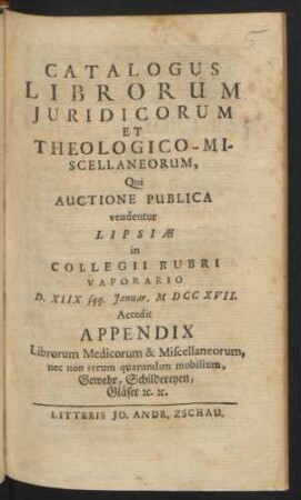 Catalogus Librorum Juridicorum Et Theologico-Miscellaneorum, Qui Auctione Publica vendentur Lipsæ in Collegii Rubrii Vaporario D. XIIX sqq. Januar. MDCCXVII. : Accedit Appendix Librorum Medicorum & Miscellaneorum ...