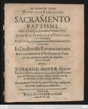 Disputatio Theologica, De Sacramento Baptismi Cuius ... secundum Verbum Dei, Issu Rev. Facultatis Theolog. ... In Doctoralis Renunciationis sex Licentiatorum Actu solenni, in Templo Academico Lipsiae 30. Septembris celebrato, exhibita a Johanne Höfer Graecio-Varisco, SS. Theol. Licent. Ecclesiae Qvedlinburgens. ad S. Servatii Aulae Pastore, ...
