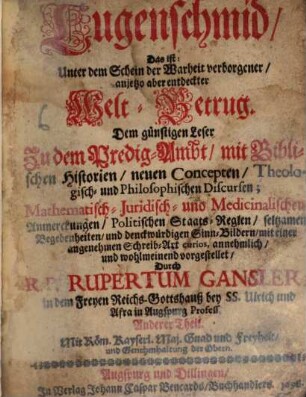 Lugenschmid, Das ist: Unter dem Schein der Warheit verborgener, anjetzo aber entdeckter Welt-Betrug : Dem günstigen Leser Zu dem Predig-Ambt, mit Biblischen Historien, neuen Concepten, Theologisch- und Philosophischen Discursen; Mathematisch- Juridisch- und Medicinalischen Anmerckungen, Politischen Staats-Reglen, seltzamen Begebenheiten, und denckwürdigen Sinn-Bildern, mit einer angenehmen Schreib-Art curios, annehmlich, und wohlmeinend vorgestellet. 2