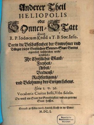 Heliopolis Oder SonnenStatt Unsers Heylandts und Seligmachers Jesu Christi : Welche ist die wahre allein Seligmachende Allgemeine H. Kirch, 2. Darin die Beschaffenheit der Einwohner und Bürger dieser Geistlichen SonnenStatt Gottes eigentlich beschrieben wird nemblich: Ihr Christlicher Glaub Freyheit Arbeit Verdienst Rechtfertigung und Belohnung des Ewigen Lebens