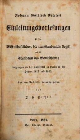 Johann Gottlieb Fichte's nachgelassene Werke. 1, Einleitungsvorlesungen in die Wissenschaftslehre, die transcendentale Logik und die Thatsachen des Bewußtseins vorgetragen an der Universität zu Berlin in den Jahren 1812 und 1813