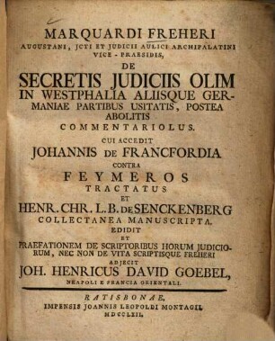 Marquardi Freheri Augustani, Jcti Et Judicii Aulici Archipalatini Vice-Praesidis, De Secretis Judiciis Olim In Westphalia Aliisque Germaniae Partibus Usitatis, Postea Abolitis Commentariolus : Cui Accedit Johannis De Francfordia Contra Feymeros Tractatus Et Henr. Chr. L.B. De Senckenberg Collectanea Manuscripta
