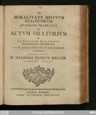 De Moralitate Motvvm Heroicorvm Qvaedam Praefatvs Ad Actvm Oratorivm In Gymnasio Hallensi Evangelico-Lvtherano A.D. VI. Ianvar. MDCCLXII. ... Habendvm Decenter Invitat M. Ioannes Petrvs Miller Gymnasii Rector
