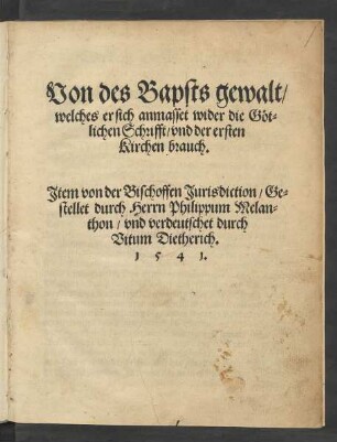 Von des Bapsts gewalt/|| welches er sich anmasset wider die Göt=||lichen Schrifft/ vnd der ersten || Kirchen brauch.|| Jtem von der Bischoffen Jurisdiction/ Ge=||stellet durch Herrn Philippum Melan=||thon/ vnd verdeutschet durch || Vitum Dietherich.||