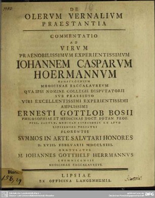 De Olerum Vernalium Praestantia : Commentatio Ad Virum ... Iohannem Casparum Hoermannum Hamburgensem Medicinae Baccalaureum Qua Ipsi Nomine Collegii Disputatorii Sub Praesidio ... Ernesti Gottlob Bosii Philosophiae Et Medicinae Doct. Botan. Prof. ... Summos In Arte Salutari Honores D. XVIII. Februarii MDCCLXIII. Gratulatur M. Iohannes Gotthelf Herrmannus Chemnicensis Medicinae Baccalaureus