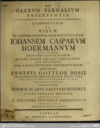 De Olerum Vernalium Praestantia : Commentatio Ad Virum ... Iohannem Casparum Hoermannum Hamburgensem Medicinae Baccalaureum Qua Ipsi Nomine Collegii Disputatorii Sub Praesidio ... Ernesti Gottlob Bosii Philosophiae Et Medicinae Doct. Botan. Prof. ... Summos In Arte Salutari Honores D. XVIII. Februarii MDCCLXIII. Gratulatur M. Iohannes Gotthelf Herrmannus Chemnicensis Medicinae Baccalaureus