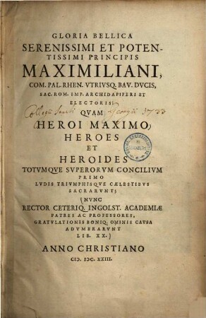 Gloria bellica serenissimi et potentissimi principis Maximiliani, com. Pal. Rhen. utriusq. Bav. ducis ... : quam heroi maximo heroes et heroides totumque superorum concilium primo ludis triumphisque caelestibus sacrarunt ; nunc rector ceteriq. Ingolst. academiae patres ac professores, gratulationis boniq. ominis causa adumbrarunt lib. XX.