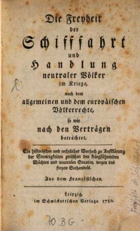 Die Freyheit der Schifffahrt und Handlung neutraler Völker im Kriege, nach dem allgemeinen und dem europäischen Völkerrechte, so wie nach den Verträgen betrachtet : Ein historischer und rechtlicher Versuch zur Aufklärung der Streitigkeiten zwischen den kriegsführenden Mächten und neutralen Staaten, wegen des freyen Seehandels