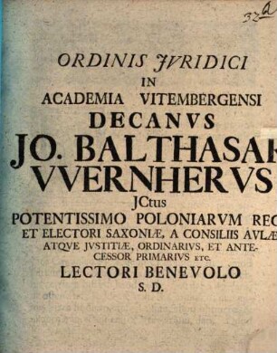 Ordinis Jvridici In Academia Vitembergensi Decanvs Jo. Balthasar VVernhervs JCtus Potentissimo Poloniarvm Regi, Et Electori Saxoniæ, A Consiliis Avlæ, Atqve Jvstitiæ, Ordiniarivs, Et Antecessor Primarivs Etc. Lectori Benevolo S.D.