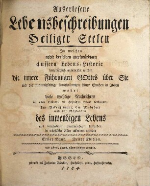Auserlesene Lebensbeschreibungen Heiliger Seelen : In welchen nebst derselben merkwürdigen äussern Lebens-Historie hauptsächlich angemerket werden die innere Führungen Gottes über Sie und die mannigfaltige Austheilungen seiner Gnaden in Ihnen wobei viele wichtige Nachrichten in allen Ständen des christlichen Lebens vorkommen Zur Bekräftigung der Wahrheit und der Möglichkeit des inwendigen Lebens aus verschiedenen glaubwürdigen Urkunden in möglichster Kürze zusammen getragen, Erster Band