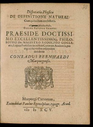 Disputatio Physica || DE DEFINITIONE NATURAE:|| Cum quibusdam consectariis.|| Ad ... subjectas theses,|| DIVINA FAVENTE GRATIA:|| PRAESIDE DOCTISSI-||MO EXCELLENTISSIMOq́, PHILO-||SOPHO Dn. MAGISTRO RODOLPHO GOCLE-||nio, Logicae Professore in inclyta Cattorum Academia, pro || ingenii sui viribus respondere || conabitur || CONRADVS BERNHARDI || Marpurgensis.||